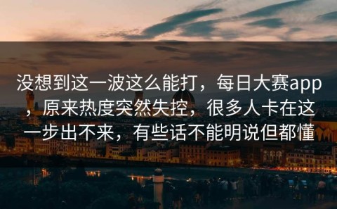 没想到这一波这么能打，每日大赛app，原来热度突然失控，很多人卡在这一步出不来，有些话不能明说但都懂